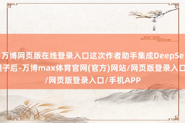 万博网页版在线登录入口这次作者助手集成DeepSeek-R1大模子后-万博max体育官网(官方)网站/网页版登录入口/手机APP