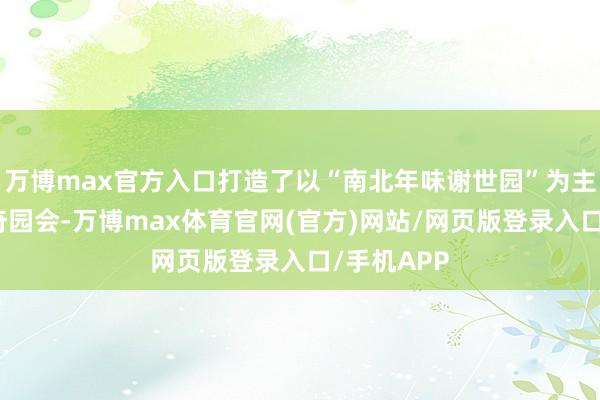 万博max官方入口打造了以“南北年味谢世园”为主题的新春奇园会-万博max体育官网(官方)网站/网页版登录入口/手机APP