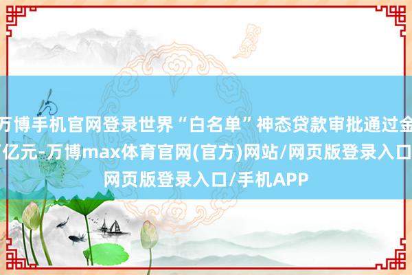 万博手机官网登录世界“白名单”神态贷款审批通过金额逾越5万亿元-万博max体育官网(官方)网站/网页版登录入口/手机APP