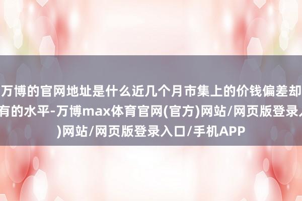 万博的官网地址是什么近几个月市集上的价钱偏差却达到了前所未有的水平-万博max体育官网(官方)网站/网页版登录入口/手机APP