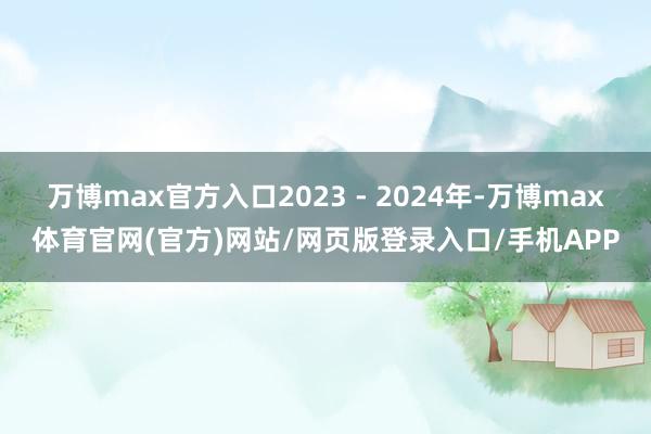 万博max官方入口2023 - 2024年-万博max体育官网(官方)网站/网页版登录入口/手机APP