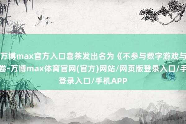 万博max官方入口喜茶发出名为《不参与数字游戏与界限内卷-万博max体育官网(官方)网站/网页版登录入口/手机APP