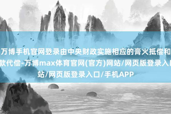 万博手机官网登录由中央财政实施相应的膏火抵偿和国度助学贷款代偿-万博max体育官网(官方)网站/网页版登录入口/手机APP