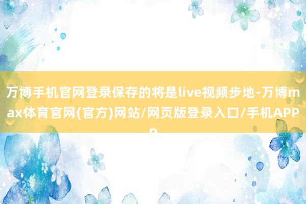 万博手机官网登录保存的将是live视频步地-万博max体育官网(官方)网站/网页版登录入口/手机APP