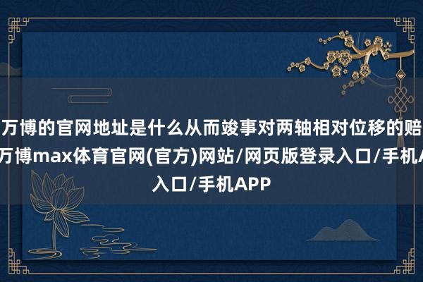 万博的官网地址是什么从而竣事对两轴相对位移的赔偿-万博max体育官网(官方)网站/网页版登录入口/手机APP