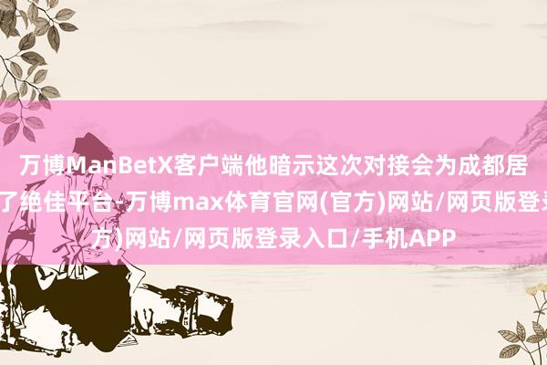 万博ManBetX客户端他暗示这次对接会为成都居品走向天下搭建了绝佳平台-万博max体育官网(官方)网站/网页版登录入口/手机APP
