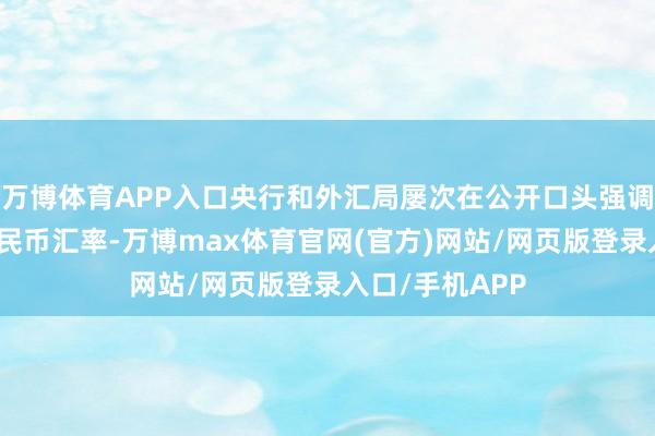 万博体育APP入口央行和外汇局屡次在公开口头强调踏实东说念主民币汇率-万博max体育官网(官方)网站/网页版登录入口/手机APP