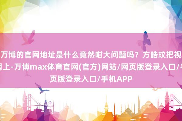 万博的官网地址是什么竟然咁大问题吗？方皓玟把视频发到网上-万博max体育官网(官方)网站/网页版登录入口/手机APP