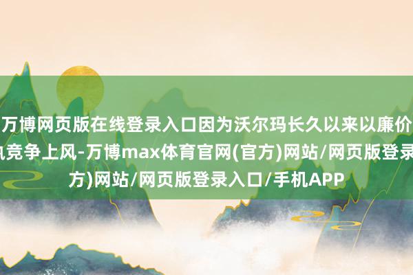 万博网页版在线登录入口因为沃尔玛长久以来以廉价采购商品以保执竞争上风-万博max体育官网(官方)网站/网页版登录入口/手机APP