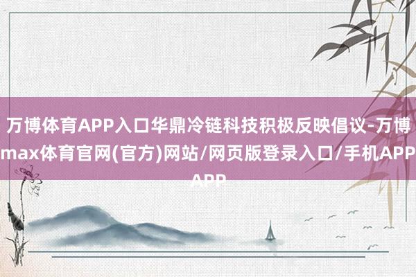 万博体育APP入口华鼎冷链科技积极反映倡议-万博max体育官网(官方)网站/网页版登录入口/手机APP