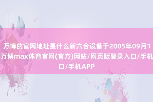 万博的官网地址是什么新六合设备于2005年09月15日-万博max体育官网(官方)网站/网页版登录入口/手机APP