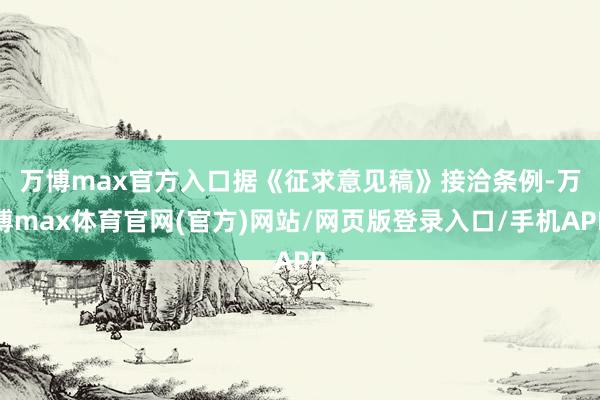万博max官方入口　　据《征求意见稿》接洽条例-万博max体育官网(官方)网站/网页版登录入口/手机APP